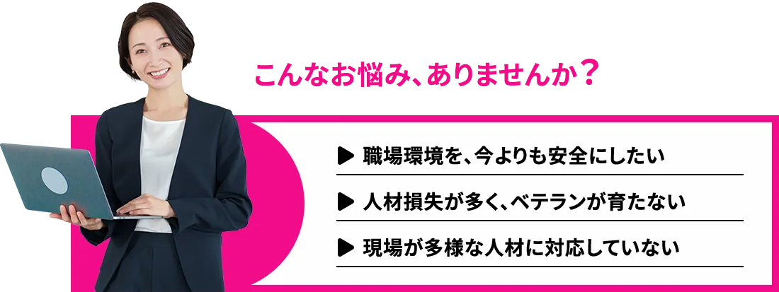 こんなお悩みありませんか？職場環境を今よりも安全にしたい。人材損失が多くベテランが育たない。現場が多様な人材に対応していない